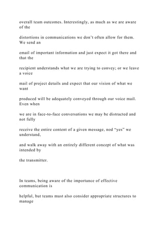overall team outcomes. Interestingly, as much as we are aware
of the
distortions in communications we don’t often allow for them.
We send an
email of important information and just expect it got there and
that the
recipient understands what we are trying to convey; or we leave
a voice
mail of project details and expect that our vision of what we
want
produced will be adequately conveyed through our voice mail.
Even when
we are in face-to-face conversations we may be distracted and
not fully
receive the entire content of a given message, nod “yes” we
understand,
and walk away with an entirely different concept of what was
intended by
the transmitter.
In teams, being aware of the importance of effective
communication is
helpful, but teams must also consider appropriate structures to
manage
 