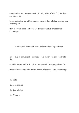 communication. Teams must also be aware of the factors that
are impacted
by communication effectiveness such as knowledge sharing and
learning so
that they can plan and prepare for successful information
exchange.
Intellectual Bandwidth and Information Dependence
Effective communication among team members can facilitate
the
establishment and utilization of a shared knowledge base for
intellectual bandwidth based on the process of understanding:
1. Data
2. Information
3. Knowledge
4. Wisdom
 