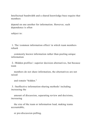 Intellectual bandwidth and a shared knowledge base require that
members
depend on one another for information. However, such
dependence is often
subject to:
1. The /common information effect/ in which team members
rehash
commonly known information rather than pooling unique
information
2. /Hidden profiles/: superior decision alternatives, but because
team
members do not share information, the alternatives are not
raised
and remain “hidden.”
3. /Ineffective information-sharing methods/ including
increasing the
amount of discussion, separating review and decisions,
increasing
the size of the team or information load, making teams
accountable,
or pre-discussion polling.
 