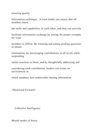ensuring quality
information exchanges. A team leader can ensure that all
members know
the skills and capabilities of each other, and they can actively
facilitate information exchange by setting the proper example
for team
members to follow. By listening and asking probing questions
to obtain
information, by encouraging contributions at all levels while
suspending
initial reactions to them, and by thoughtfully addressing and
considering each contribution, leaders can create an
environment in
which members feel comfortable sharing information.
//Backward Forward//
Collective Intelligence
Mental model of house
 