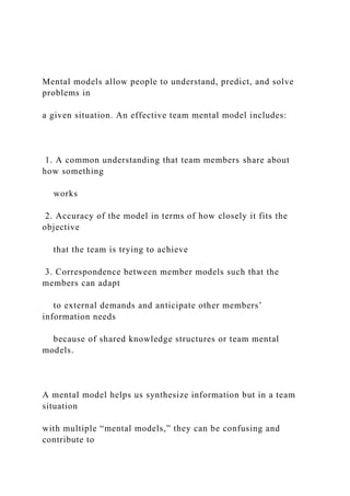 Mental models allow people to understand, predict, and solve
problems in
a given situation. An effective team mental model includes:
1. A common understanding that team members share about
how something
works
2. Accuracy of the model in terms of how closely it fits the
objective
that the team is trying to achieve
3. Correspondence between member models such that the
members can adapt
to external demands and anticipate other members’
information needs
because of shared knowledge structures or team mental
models.
A mental model helps us synthesize information but in a team
situation
with multiple “mental models,” they can be confusing and
contribute to
 
