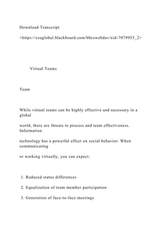 Download Transcript
<https://csuglobal.blackboard.com/bbcswebdav/xid-7079953_2>
Virtual Teams
Team
While virtual teams can be highly effective and necessary in a
global
world, there are threats to process and team effectiveness.
Information
technology has a powerful effect on social behavior. When
communicating
or working virtually, you can expect:
1. Reduced status differences
2. Equalization of team member participation
3. Generation of face-to-face meetings
 