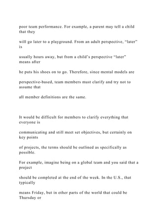 poor team performance. For example, a parent may tell a child
that they
will go later to a playground. From an adult perspective, “later”
is
usually hours away, but from a child’s perspective “later”
means after
he puts his shoes on to go. Therefore, since mental models are
perspective-based, team members must clarify and try not to
assume that
all member definitions are the same.
It would be difficult for members to clarify everything that
everyone is
communicating and still meet set objectives, but certainly on
key points
of projects, the terms should be outlined as specifically as
possible.
For example, imagine being on a global team and you said that a
project
should be completed at the end of the week. In the U.S., that
typically
means Friday, but in other parts of the world that could be
Thursday or
 