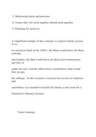 3. Monitoring stress and pressure
4. Teams that will work together should train together
5. Planning for turnover
A simplified example of this concept is a typical family system.
If we
set ourselves back in the 1950’s, the Mom would know all about
cooking
and laundry, the Dad would know all about yard maintenance
and how to
repair the cars, and the oldest Sister would know what would
best occupy
her siblings. In this scenario, everyone has an area of expertise
and
contributes it as needed to benefit the family or the team for a
Transactive Memory System.
Team Learning
 