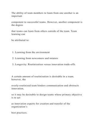 The ability of team members to learn from one another is an
important
component to successful teams. However, another component is
the degree
that teams can learn from others outside of the team. Team
learning can
be attributed to:
1. Learning from the environment
2. Learning from newcomers and rotators
3. Longevity: Routinization versus innovation trade-offs
A certain amount of routinization is desirable in a team;
however, the
overly-routinized team hinders communication and obstructs
innovation,
so it may be desirable to design teams whose primary objective
is to act
as innovation experts for creation and transfer of the
organization’s
best practices.
 