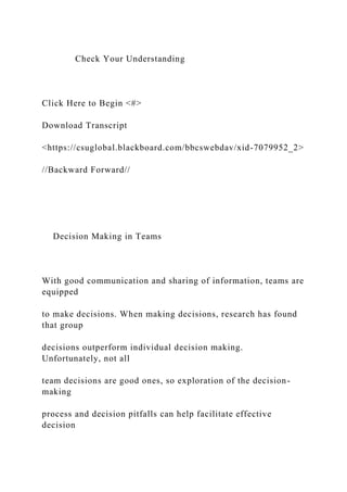Check Your Understanding
Click Here to Begin <#>
Download Transcript
<https://csuglobal.blackboard.com/bbcswebdav/xid-7079952_2>
//Backward Forward//
Decision Making in Teams
With good communication and sharing of information, teams are
equipped
to make decisions. When making decisions, research has found
that group
decisions outperform individual decision making.
Unfortunately, not all
team decisions are good ones, so exploration of the decision-
making
process and decision pitfalls can help facilitate effective
decision
 