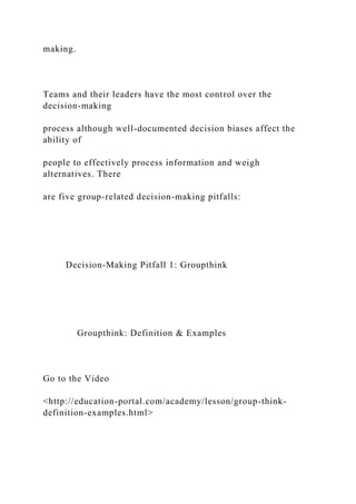 making.
Teams and their leaders have the most control over the
decision-making
process although well-documented decision biases affect the
ability of
people to effectively process information and weigh
alternatives. There
are five group-related decision-making pitfalls:
Decision-Making Pitfall 1: Groupthink
Groupthink: Definition & Examples
Go to the Video
<http://education-portal.com/academy/lesson/group-think-
definition-examples.html>
 