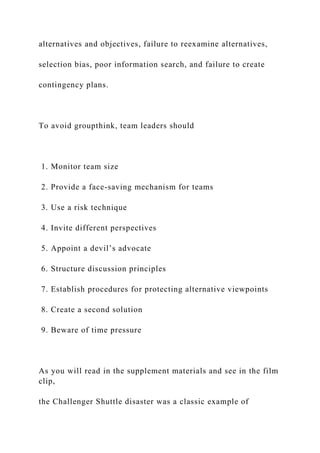 alternatives and objectives, failure to reexamine alternatives,
selection bias, poor information search, and failure to create
contingency plans.
To avoid groupthink, team leaders should
1. Monitor team size
2. Provide a face-saving mechanism for teams
3. Use a risk technique
4. Invite different perspectives
5. Appoint a devil’s advocate
6. Structure discussion principles
7. Establish procedures for protecting alternative viewpoints
8. Create a second solution
9. Beware of time pressure
As you will read in the supplement materials and see in the film
clip,
the Challenger Shuttle disaster was a classic example of
 