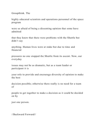 Groupthink. The
highly educated scientists and operations personnel of the space
program
were so afraid of being a dissenting opinion that some have
admitted
that they knew that there were problems with the Shuttle but
didn’t say
anything. Human lives were at stake but due to time and
financial
pressures no one stopped the Shuttle from its ascent. Now, our
everyday
issues may not be as dramatic, but as a team leader or
participant it is
your role to provide and encourage diversity of opinion to make
the best
decision possible; otherwise there really is no need for a team
of
people to get together to make a decision as it could be decided
on by
just one person.
//Backward Forward//
 