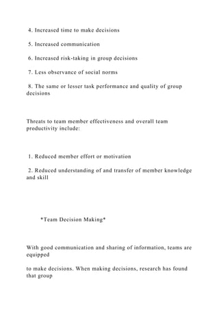 4. Increased time to make decisions
5. Increased communication
6. Increased risk-taking in group decisions
7. Less observance of social norms
8. The same or lesser task performance and quality of group
decisions
Threats to team member effectiveness and overall team
productivity include:
1. Reduced member effort or motivation
2. Reduced understanding of and transfer of member knowledge
and skill
*Team Decision Making*
With good communication and sharing of information, teams are
equipped
to make decisions. When making decisions, research has found
that group
 