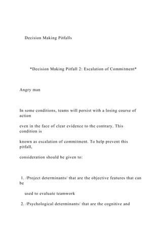Decision Making Pitfalls
*Decision Making Pitfall 2: Escalation of Commitment*
Angry man
In some conditions, teams will persist with a losing course of
action
even in the face of clear evidence to the contrary. This
condition is
known as escalation of commitment. To help prevent this
pitfall,
consideration should be given to:
1. /Project determinants/ that are the objective features that can
be
used to evaluate teamwork
2. /Psychological determinants/ that are the cognitive and
 