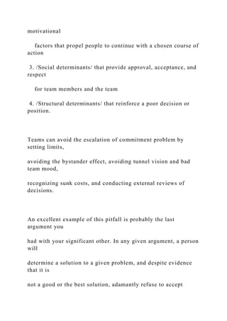 motivational
factors that propel people to continue with a chosen course of
action
3. /Social determinants/ that provide approval, acceptance, and
respect
for team members and the team
4. /Structural determinants/ that reinforce a poor decision or
position.
Teams can avoid the escalation of commitment problem by
setting limits,
avoiding the bystander effect, avoiding tunnel vision and bad
team mood,
recognizing sunk costs, and conducting external reviews of
decisions.
An excellent example of this pitfall is probably the last
argument you
had with your significant other. In any given argument, a person
will
determine a solution to a given problem, and despite evidence
that it is
not a good or the best solution, adamantly refuse to accept
 