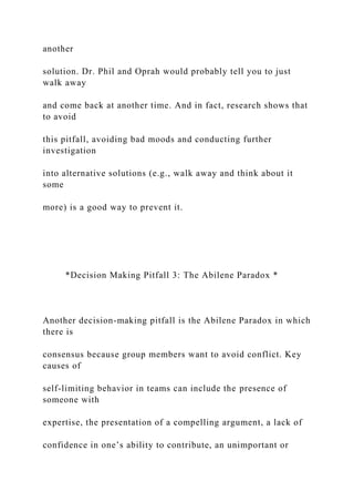 another
solution. Dr. Phil and Oprah would probably tell you to just
walk away
and come back at another time. And in fact, research shows that
to avoid
this pitfall, avoiding bad moods and conducting further
investigation
into alternative solutions (e.g., walk away and think about it
some
more) is a good way to prevent it.
*Decision Making Pitfall 3: The Abilene Paradox *
Another decision-making pitfall is the Abilene Paradox in which
there is
consensus because group members want to avoid conflict. Key
causes of
self-limiting behavior in teams can include the presence of
someone with
expertise, the presentation of a compelling argument, a lack of
confidence in one’s ability to contribute, an unimportant or
 