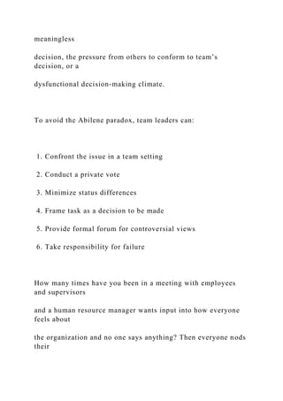 meaningless
decision, the pressure from others to conform to team’s
decision, or a
dysfunctional decision-making climate.
To avoid the Abilene paradox, team leaders can:
1. Confront the issue in a team setting
2. Conduct a private vote
3. Minimize status differences
4. Frame task as a decision to be made
5. Provide formal forum for controversial views
6. Take responsibility for failure
How many times have you been in a meeting with employees
and supervisors
and a human resource manager wants input into how everyone
feels about
the organization and no one says anything? Then everyone nods
their
 