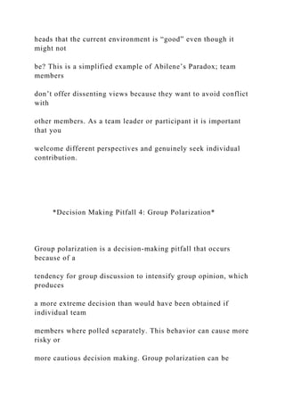 heads that the current environment is “good” even though it
might not
be? This is a simplified example of Abilene’s Paradox; team
members
don’t offer dissenting views because they want to avoid conflict
with
other members. As a team leader or participant it is important
that you
welcome different perspectives and genuinely seek individual
contribution.
*Decision Making Pitfall 4: Group Polarization*
Group polarization is a decision-making pitfall that occurs
because of a
tendency for group discussion to intensify group opinion, which
produces
a more extreme decision than would have been obtained if
individual team
members where polled separately. This behavior can cause more
risky or
more cautious decision making. Group polarization can be
 