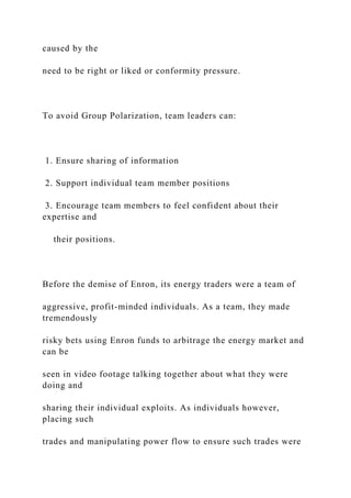 caused by the
need to be right or liked or conformity pressure.
To avoid Group Polarization, team leaders can:
1. Ensure sharing of information
2. Support individual team member positions
3. Encourage team members to feel confident about their
expertise and
their positions.
Before the demise of Enron, its energy traders were a team of
aggressive, profit-minded individuals. As a team, they made
tremendously
risky bets using Enron funds to arbitrage the energy market and
can be
seen in video footage talking together about what they were
doing and
sharing their individual exploits. As individuals however,
placing such
trades and manipulating power flow to ensure such trades were
 