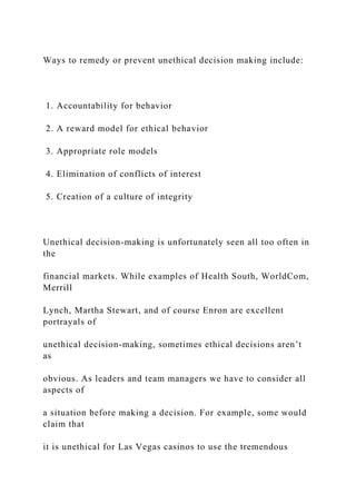 Ways to remedy or prevent unethical decision making include:
1. Accountability for behavior
2. A reward model for ethical behavior
3. Appropriate role models
4. Elimination of conflicts of interest
5. Creation of a culture of integrity
Unethical decision-making is unfortunately seen all too often in
the
financial markets. While examples of Health South, WorldCom,
Merrill
Lynch, Martha Stewart, and of course Enron are excellent
portrayals of
unethical decision-making, sometimes ethical decisions aren’t
as
obvious. As leaders and team managers we have to consider all
aspects of
a situation before making a decision. For example, some would
claim that
it is unethical for Las Vegas casinos to use the tremendous
 