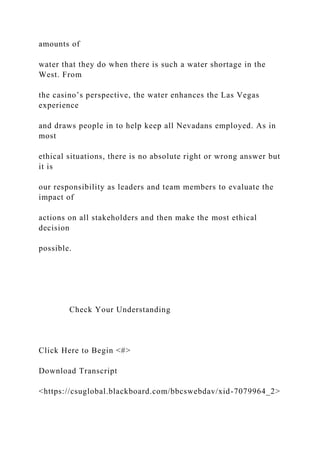 amounts of
water that they do when there is such a water shortage in the
West. From
the casino’s perspective, the water enhances the Las Vegas
experience
and draws people in to help keep all Nevadans employed. As in
most
ethical situations, there is no absolute right or wrong answer but
it is
our responsibility as leaders and team members to evaluate the
impact of
actions on all stakeholders and then make the most ethical
decision
possible.
Check Your Understanding
Click Here to Begin <#>
Download Transcript
<https://csuglobal.blackboard.com/bbcswebdav/xid-7079964_2>
 