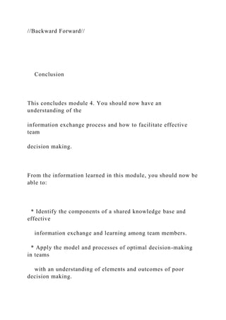 //Backward Forward//
Conclusion
This concludes module 4. You should now have an
understanding of the
information exchange process and how to facilitate effective
team
decision making.
From the information learned in this module, you should now be
able to:
* Identify the components of a shared knowledge base and
effective
information exchange and learning among team members.
* Apply the model and processes of optimal decision-making
in teams
with an understanding of elements and outcomes of poor
decision making.
 