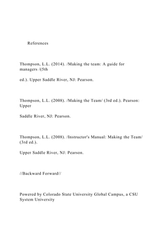 References
Thompson, L.L. (2014). /Making the team: A guide for
managers /(5th
ed.). Upper Saddle River, NJ: Pearson.
Thompson, L.L. (2008). /Making the Team/ (3rd ed.). Pearson:
Upper
Saddle River, NJ: Pearson.
Thompson, L.L. (2008). /Instructor's Manual: Making the Team/
(3rd ed.).
Upper Saddle River, NJ: Pearson.
//Backward Forward//
Powered by Colorado State University Global Campus, a CSU
System University
 