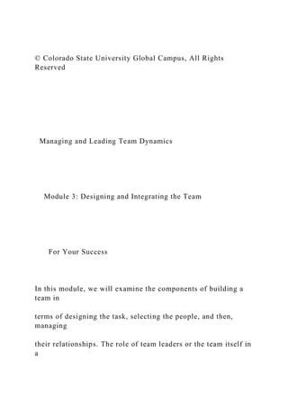 © Colorado State University Global Campus, All Rights
Reserved
Managing and Leading Team Dynamics
Module 3: Designing and Integrating the Team
For Your Success
In this module, we will examine the components of building a
team in
terms of designing the task, selecting the people, and then,
managing
their relationships. The role of team leaders or the team itself in
a
 