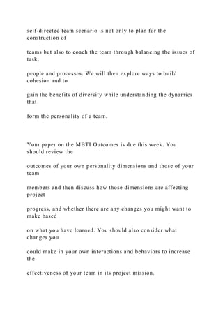 self-directed team scenario is not only to plan for the
construction of
teams but also to coach the team through balancing the issues of
task,
people and processes. We will then explore ways to build
cohesion and to
gain the benefits of diversity while understanding the dynamics
that
form the personality of a team.
Your paper on the MBTI Outcomes is due this week. You
should review the
outcomes of your own personality dimensions and those of your
team
members and then discuss how those dimensions are affecting
project
progress, and whether there are any changes you might want to
make based
on what you have learned. You should also consider what
changes you
could make in your own interactions and behaviors to increase
the
effectiveness of your team in its project mission.
 