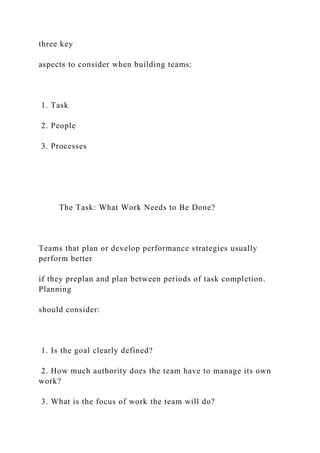 three key
aspects to consider when building teams:
1. Task
2. People
3. Processes
The Task: What Work Needs to Be Done?
Teams that plan or develop performance strategies usually
perform better
if they preplan and plan between periods of task completion.
Planning
should consider:
1. Is the goal clearly defined?
2. How much authority does the team have to manage its own
work?
3. What is the focus of work the team will do?
 