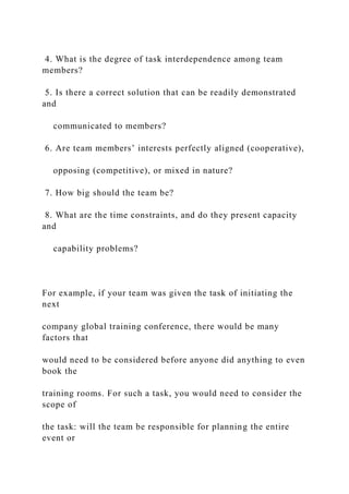 4. What is the degree of task interdependence among team
members?
5. Is there a correct solution that can be readily demonstrated
and
communicated to members?
6. Are team members’ interests perfectly aligned (cooperative),
opposing (competitive), or mixed in nature?
7. How big should the team be?
8. What are the time constraints, and do they present capacity
and
capability problems?
For example, if your team was given the task of initiating the
next
company global training conference, there would be many
factors that
would need to be considered before anyone did anything to even
book the
training rooms. For such a task, you would need to consider the
scope of
the task: will the team be responsible for planning the entire
event or
 