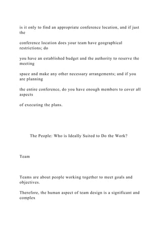 is it only to find an appropriate conference location, and if just
the
conference location does your team have geographical
restrictions; do
you have an established budget and the authority to reserve the
meeting
space and make any other necessary arrangements; and if you
are planning
the entire conference, do you have enough members to cover all
aspects
of executing the plans.
The People: Who is Ideally Suited to Do the Work?
Team
Teams are about people working together to meet goals and
objectives.
Therefore, the human aspect of team design is a significant and
complex
 