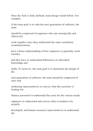 Once the Task is fully defined, team design would follow. For
example,
if the team goal is to code the next generation of software, the
team
should be comprised of engineers who can strategically and
effectively
work together since they understand the same vocabulary
(communication),
have a basic understanding of how engineers in generally work
(norms),
and they have or understand differences in individual
knowledge and
skills. If, however, the team goal is to determine the design of
the
next generation of software, the team should be comprised of
sales and
marketing representatives to convey what the customer is
looking for,
finance personnel to understand the costs for the various needs,
engineers to understand and convey what is needed to be
actually
developed, and human resources representatives to understand
the
 