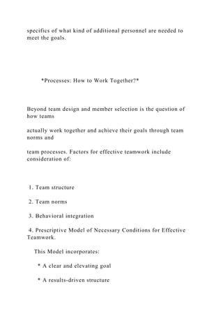 specifics of what kind of additional personnel are needed to
meet the goals.
*Processes: How to Work Together?*
Beyond team design and member selection is the question of
how teams
actually work together and achieve their goals through team
norms and
team processes. Factors for effective teamwork include
consideration of:
1. Team structure
2. Team norms
3. Behavioral integration
4. Prescriptive Model of Necessary Conditions for Effective
Teamwork.
This Model incorporates:
* A clear and elevating goal
* A results-driven structure
 