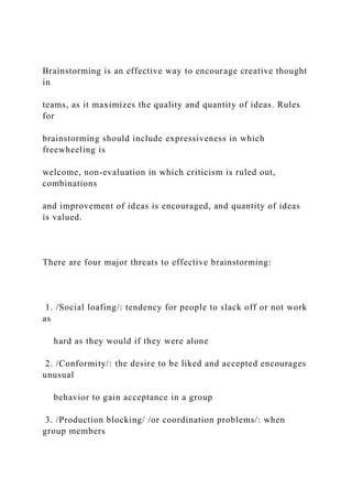 Brainstorming is an effective way to encourage creative thought
in
teams, as it maximizes the quality and quantity of ideas. Rules
for
brainstorming should include expressiveness in which
freewheeling is
welcome, non-evaluation in which criticism is ruled out,
combinations
and improvement of ideas is encouraged, and quantity of ideas
is valued.
There are four major threats to effective brainstorming:
1. /Social loafing/: tendency for people to slack off or not work
as
hard as they would if they were alone
2. /Conformity/: the desire to be liked and accepted encourages
unusual
behavior to gain acceptance in a group
3. /Production blocking/ /or coordination problems/: when
group members
 