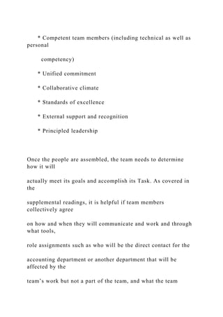 * Competent team members (including technical as well as
personal
competency)
* Unified commitment
* Collaborative climate
* Standards of excellence
* External support and recognition
* Principled leadership
Once the people are assembled, the team needs to determine
how it will
actually meet its goals and accomplish its Task. As covered in
the
supplemental readings, it is helpful if team members
collectively agree
on how and when they will communicate and work and through
what tools,
role assignments such as who will be the direct contact for the
accounting department or another department that will be
affected by the
team’s work but not a part of the team, and what the team
 