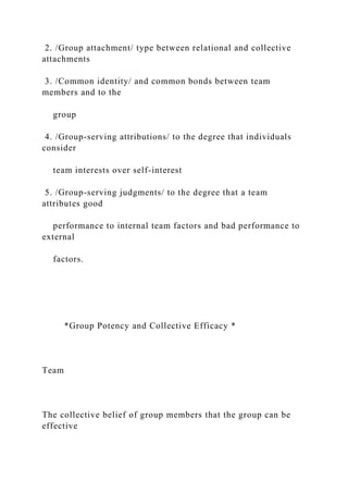2. /Group attachment/ type between relational and collective
attachments
3. /Common identity/ and common bonds between team
members and to the
group
4. /Group-serving attributions/ to the degree that individuals
consider
team interests over self-interest
5. /Group-serving judgments/ to the degree that a team
attributes good
performance to internal team factors and bad performance to
external
factors.
*Group Potency and Collective Efficacy *
Team
The collective belief of group members that the group can be
effective
 