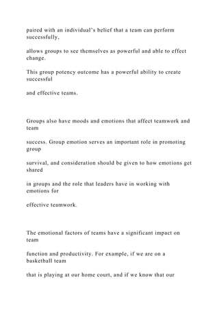 paired with an individual’s belief that a team can perform
successfully,
allows groups to see themselves as powerful and able to effect
change.
This group potency outcome has a powerful ability to create
successful
and effective teams.
Groups also have moods and emotions that affect teamwork and
team
success. Group emotion serves an important role in promoting
group
survival, and consideration should be given to how emotions get
shared
in groups and the role that leaders have in working with
emotions for
effective teamwork.
The emotional factors of teams have a significant impact on
team
function and productivity. For example, if we are on a
basketball team
that is playing at our home court, and if we know that our
 