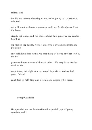 friends and
family are present cheering us on, we’re going to try harder to
win and
we will work with our teammates to do so. As the cheers from
the home
stands get louder and the chants about how great we are can be
heard as
we rest on the bench, we feel closer to our team members and
put aside
any individual issues that we may have with one another to play
the best
game we know we can with each other. We may have lost last
week to the
same team, but right now our mood is positive and we feel
powerful and
confident in fulfilling our mission and winning the game.
Group Cohesion
Group cohesion can be considered a special type of group
emotion, and it
 
