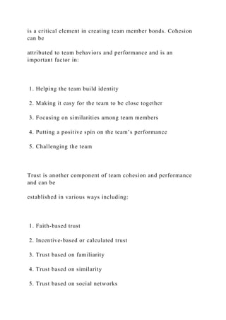 is a critical element in creating team member bonds. Cohesion
can be
attributed to team behaviors and performance and is an
important factor in:
1. Helping the team build identity
2. Making it easy for the team to be close together
3. Focusing on similarities among team members
4. Putting a positive spin on the team’s performance
5. Challenging the team
Trust is another component of team cohesion and performance
and can be
established in various ways including:
1. Faith-based trust
2. Incentive-based or calculated trust
3. Trust based on familiarity
4. Trust based on similarity
5. Trust based on social networks
 