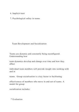 6. Implicit trust
7. Psychological safety in teams
Team Development and Socialization
Teams are dynamic and constantly being reconfigured.
Understanding how
team dynamics develop and change over time and how they
affect
individual team members will provide insight into working with
and in
teams. Group socialization is a key factor in facilitating
effectiveness of members who move in and out of teams. A
model for group
socialization includes:
* Evaluation
 