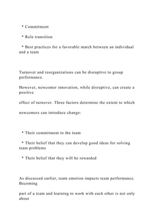 * Commitment
* Role transition
* Best practices for a favorable match between an individual
and a team
Turnover and reorganizations can be disruptive to group
performance.
However, newcomer innovation, while disruptive, can create a
positive
effect of turnover. Three factors determine the extent to which
newcomers can introduce change:
* Their commitment to the team
* Their belief that they can develop good ideas for solving
team problems
* Their belief that they will be rewarded
As discussed earlier, team emotion impacts team performance.
Becoming
part of a team and learning to work with each other is not only
about
 