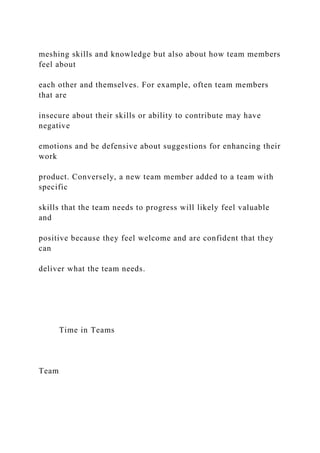 meshing skills and knowledge but also about how team members
feel about
each other and themselves. For example, often team members
that are
insecure about their skills or ability to contribute may have
negative
emotions and be defensive about suggestions for enhancing their
work
product. Conversely, a new team member added to a team with
specific
skills that the team needs to progress will likely feel valuable
and
positive because they feel welcome and are confident that they
can
deliver what the team needs.
Time in Teams
Team
 