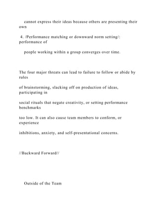 cannot express their ideas because others are presenting their
own
4. /Performance matching or downward norm setting/:
performance of
people working within a group converges over time.
The four major threats can lead to failure to follow or abide by
rules
of brainstorming, slacking off on production of ideas,
participating in
social rituals that negate creativity, or setting performance
benchmarks
too low. It can also cause team members to conform, or
experience
inhibitions, anxiety, and self-presentational concerns.
//Backward Forward//
Outside of the Team
 