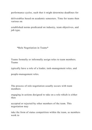 performance cycles, such that it might determine deadlines for
deliverables based on academic semesters. Time for teams then
various on
established norms predicated on industry, team objectives, and
job type.
*Role Negotiation in Teams*
Teams formally or informally assign roles to team members.
Teams
typically have a role of a leader, task-management roles, and
people-management roles.
The process of role negotiation usually occurs with team
members
engaging in actions designed to take on a role which is either
then
accepted or rejected by other members of the team. This
negotiation may
take the form of status competition within the team, as members
work to
 