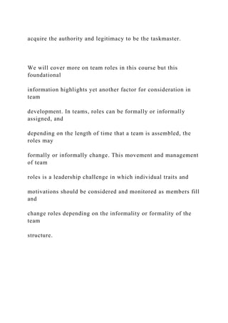acquire the authority and legitimacy to be the taskmaster.
We will cover more on team roles in this course but this
foundational
information highlights yet another factor for consideration in
team
development. In teams, roles can be formally or informally
assigned, and
depending on the length of time that a team is assembled, the
roles may
formally or informally change. This movement and management
of team
roles is a leadership challenge in which individual traits and
motivations should be considered and monitored as members fill
and
change roles depending on the informality or formality of the
team
structure.
 