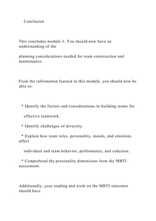 Conclusion
This concludes module 3. You should now have an
understanding of the
planning considerations needed for team construction and
maintenance.
From the information learned in this module, you should now be
able to:
* Identify the factors and considerations in building teams for
effective teamwork.
* Identify challenges of diversity.
* Explain how team roles, personality, moods, and emotions
affect
individual and team behavior, performance, and cohesion.
* Comprehend the personality dimensions from the MBTI
assessment.
Additionally, your reading and work on the MBTI outcomes
should have
 