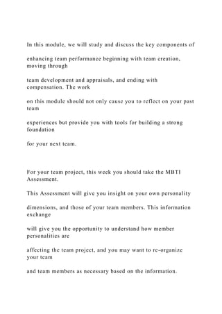 In this module, we will study and discuss the key components of
enhancing team performance beginning with team creation,
moving through
team development and appraisals, and ending with
compensation. The work
on this module should not only cause you to reflect on your past
team
experiences but provide you with tools for building a strong
foundation
for your next team.
For your team project, this week you should take the MBTI
Assessment.
This Assessment will give you insight on your own personality
dimensions, and those of your team members. This information
exchange
will give you the opportunity to understand how member
personalities are
affecting the team project, and you may want to re-organize
your team
and team members as necessary based on the information.
 