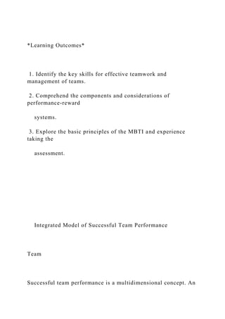 *Learning Outcomes*
1. Identify the key skills for effective teamwork and
management of teams.
2. Comprehend the components and considerations of
performance-reward
systems.
3. Explore the basic principles of the MBTI and experience
taking the
assessment.
Integrated Model of Successful Team Performance
Team
Successful team performance is a multidimensional concept. An
 