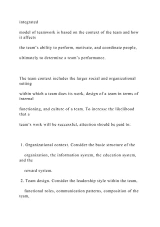 integrated
model of teamwork is based on the context of the team and how
it affects
the team’s ability to perform, motivate, and coordinate people,
ultimately to determine a team’s performance.
The team context includes the larger social and organizational
setting
within which a team does its work, design of a team in terms of
internal
functioning, and culture of a team. To increase the likelihood
that a
team’s work will be successful, attention should be paid to:
1. Organizational context. Consider the basic structure of the
organization, the information system, the education system,
and the
reward system.
2. Team design. Consider the leadership style within the team,
functional roles, communication patterns, composition of the
team,
 