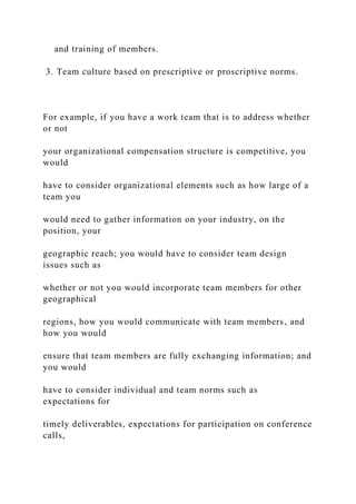 and training of members.
3. Team culture based on prescriptive or proscriptive norms.
For example, if you have a work team that is to address whether
or not
your organizational compensation structure is competitive, you
would
have to consider organizational elements such as how large of a
team you
would need to gather information on your industry, on the
position, your
geographic reach; you would have to consider team design
issues such as
whether or not you would incorporate team members for other
geographical
regions, how you would communicate with team members, and
how you would
ensure that team members are fully exchanging information; and
you would
have to consider individual and team norms such as
expectations for
timely deliverables, expectations for participation on conference
calls,
 