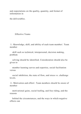 and expectations on the quality, quantity, and format of
information in
the deliverables.
Effective Teams
1. /Knowledge, skill, and ability of each team member/. Team
member
skill such as technical, interpersonal, decision making,
problem
solving should be identified. Consideration should also be
given to
member learning curves and expertise, social facilitation
versus
social inhibition, the state of flow, and stress vs. challenge
levels.
2. /Motivation and effort/. Team members should be aware of
member
motivational gains, social loafing, and free riding, and the
reasons
behind the circumstances, and the ways in which negative
effects can
 