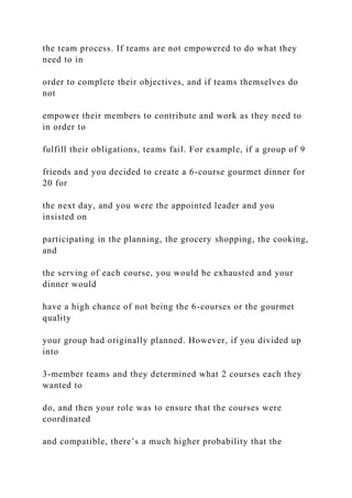 the team process. If teams are not empowered to do what they
need to in
order to complete their objectives, and if teams themselves do
not
empower their members to contribute and work as they need to
in order to
fulfill their obligations, teams fail. For example, if a group of 9
friends and you decided to create a 6-course gourmet dinner for
20 for
the next day, and you were the appointed leader and you
insisted on
participating in the planning, the grocery shopping, the cooking,
and
the serving of each course, you would be exhausted and your
dinner would
have a high chance of not being the 6-courses or the gourmet
quality
your group had originally planned. However, if you divided up
into
3-member teams and they determined what 2 courses each they
wanted to
do, and then your role was to ensure that the courses were
coordinated
and compatible, there’s a much higher probability that the
 